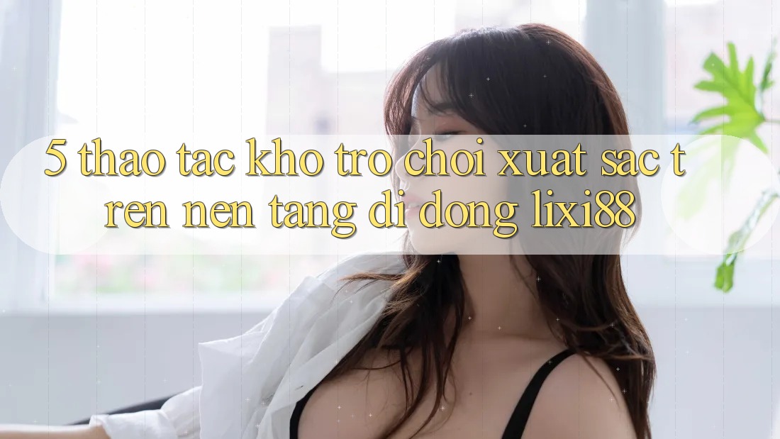 5. Thao tác Kho Trò chơi Xuất sắc Trên Nền tảng di động Lixi88