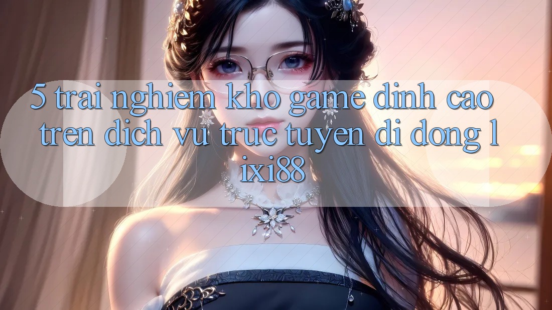 5. Trải nghiệm Kho Game Đỉnh Cao Trên Dịch vụ trực tuyến di động Lixi88