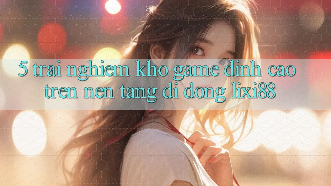 5. Trải nghiệm Kho Game Đỉnh Cao Trên Nền tảng di động Lixi88