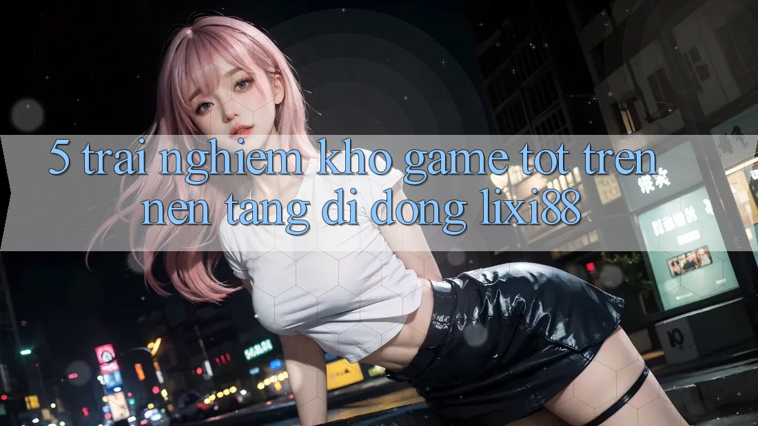 5. Trải nghiệm Kho Game Tốt Trên Nền tảng di động Lixi88