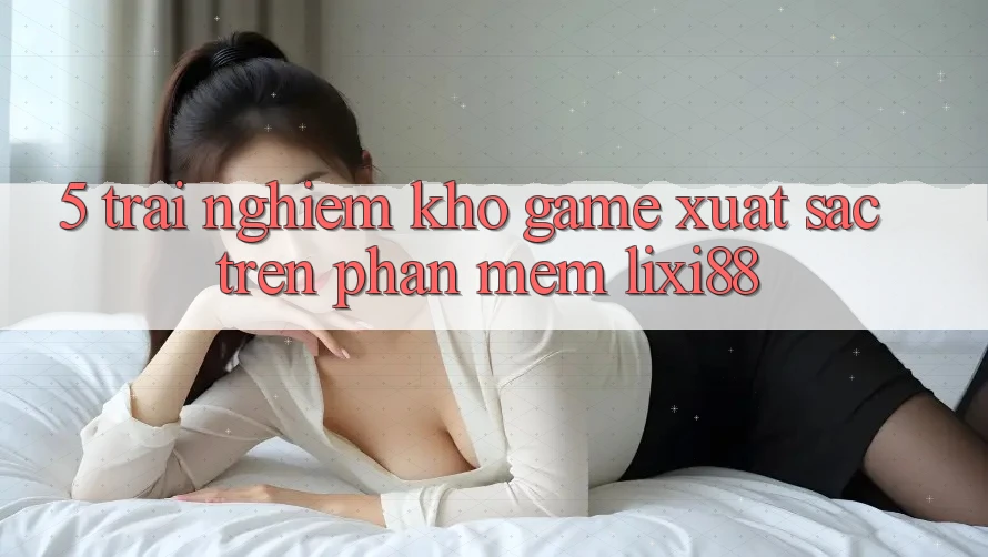 5. Trải nghiệm Kho Game Xuất sắc Trên Phần mềm Lixi88