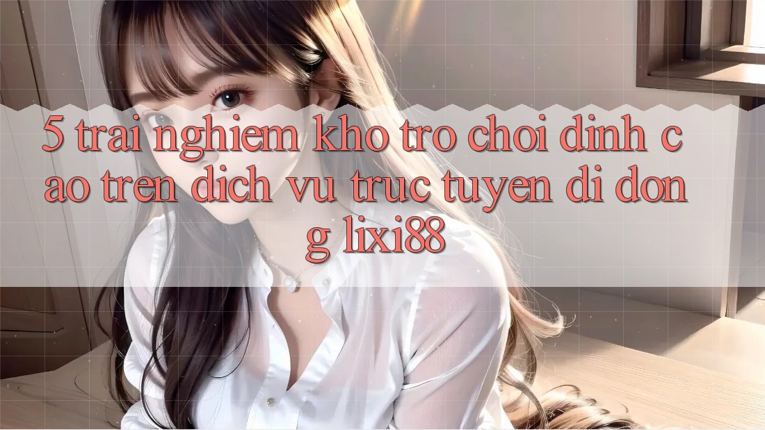 5. Trải nghiệm Kho Trò chơi Đỉnh Cao Trên Dịch vụ trực tuyến di động Lixi88