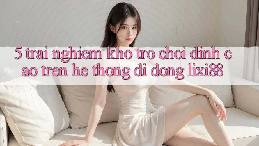 5. Trải nghiệm Kho Trò chơi Đỉnh Cao Trên Hệ thống di động Lixi88