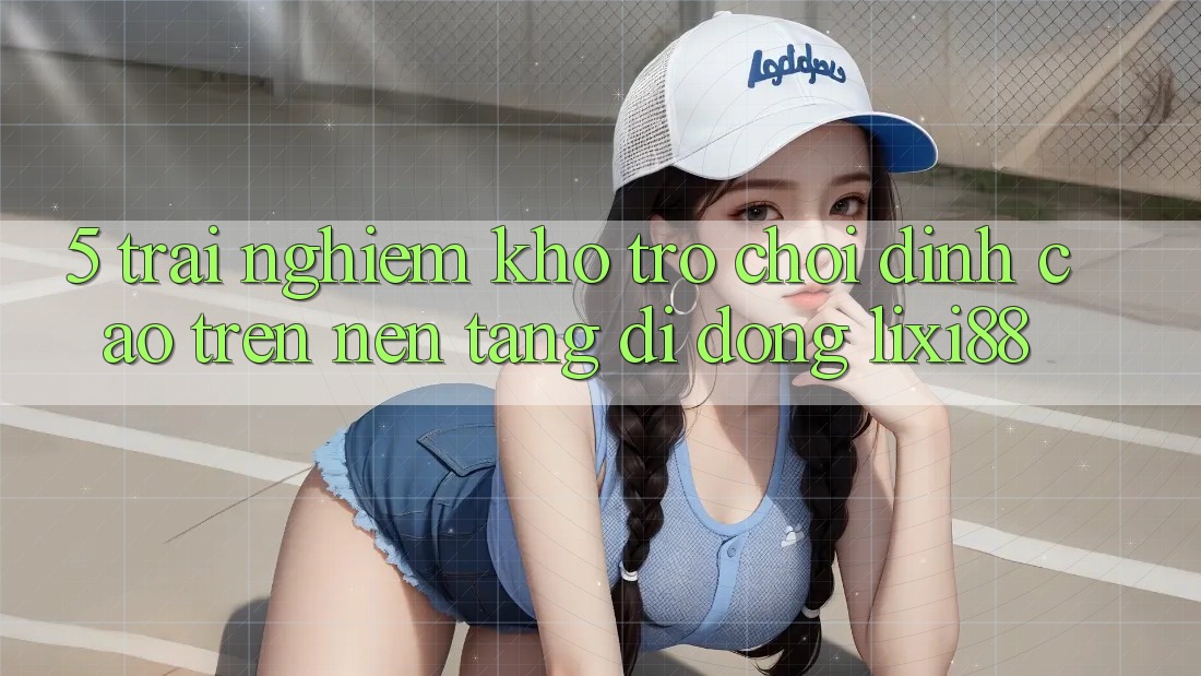 5. Trải nghiệm Kho Trò chơi Đỉnh cao Trên Nền tảng di động Lixi88