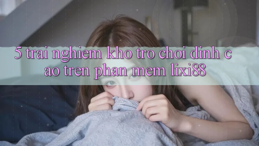 5. Trải nghiệm Kho Trò chơi Đỉnh cao Trên Phần mềm Lixi88