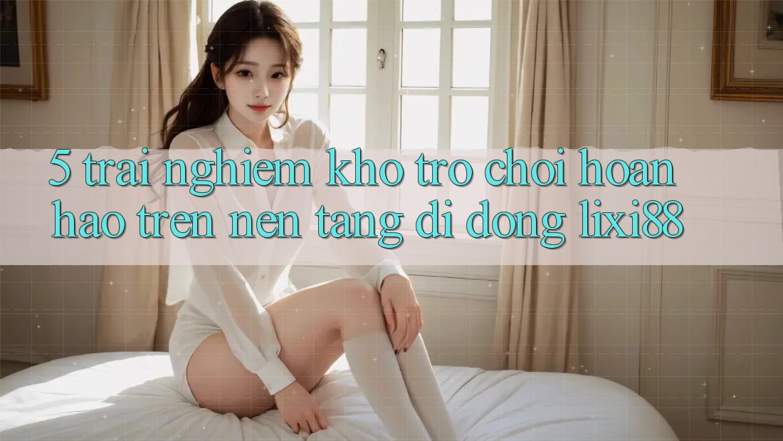 5. Trải nghiệm Kho Trò chơi Hoàn hảo Trên Nền tảng di động Lixi88