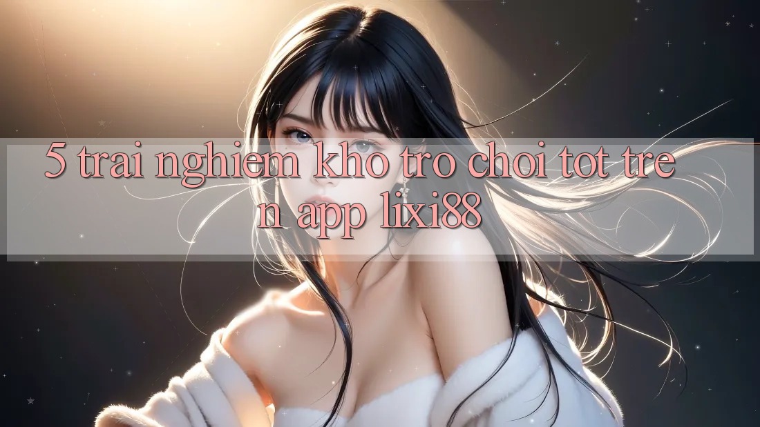 5. Trải nghiệm Kho Trò chơi Tốt Trên App Lixi88