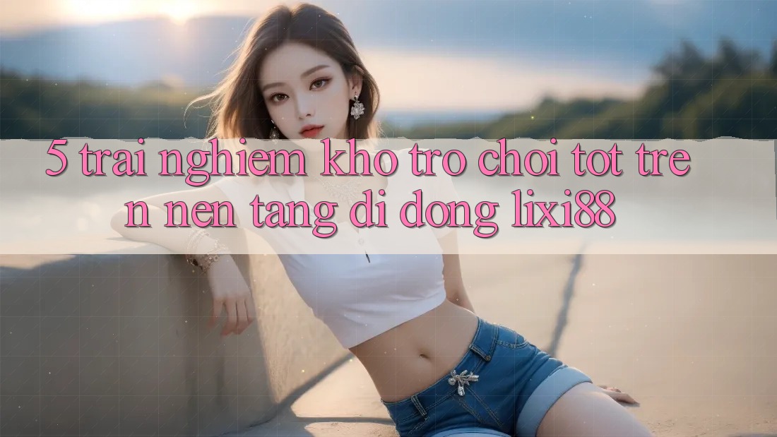 5. Trải nghiệm Kho Trò chơi Tốt Trên Nền tảng di động Lixi88
