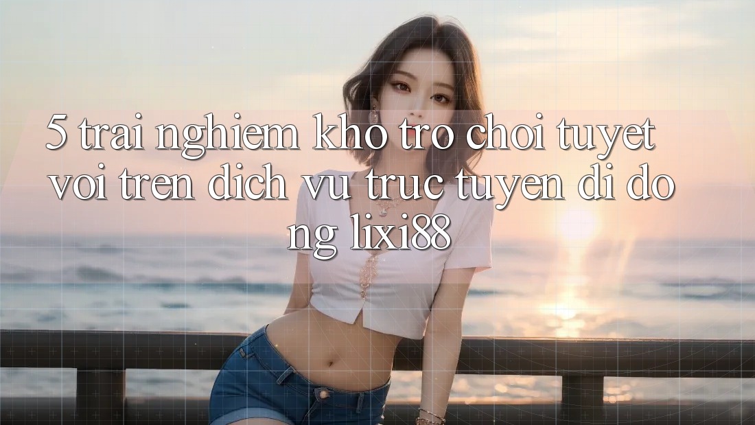 5. Trải nghiệm Kho Trò chơi Tuyệt vời Trên Dịch vụ trực tuyến di động Lixi88