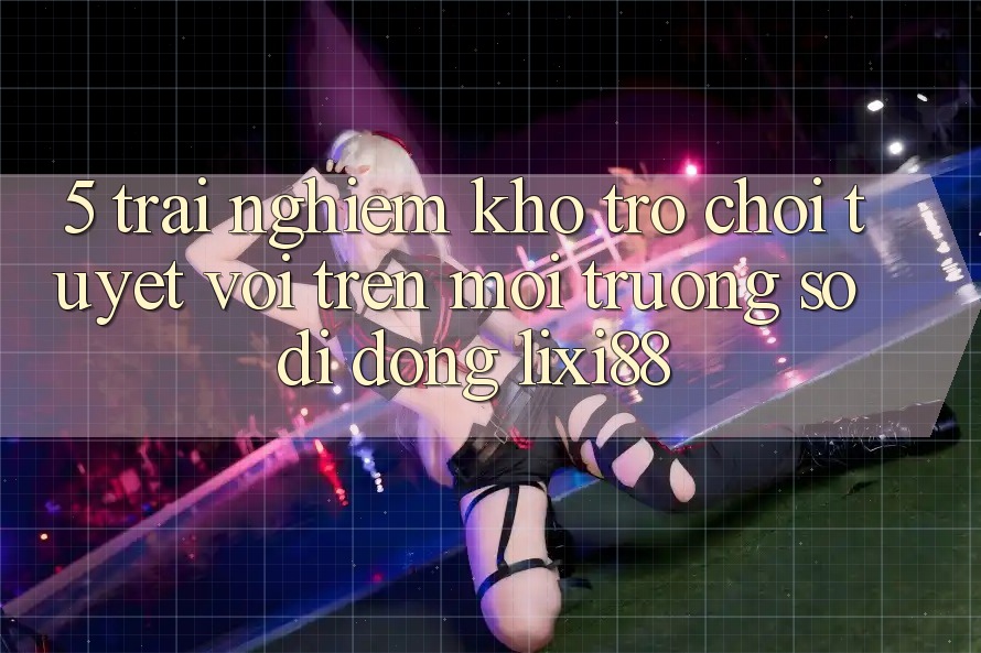 5. Trải nghiệm Kho Trò chơi Tuyệt vời Trên Môi trường số di động Lixi88