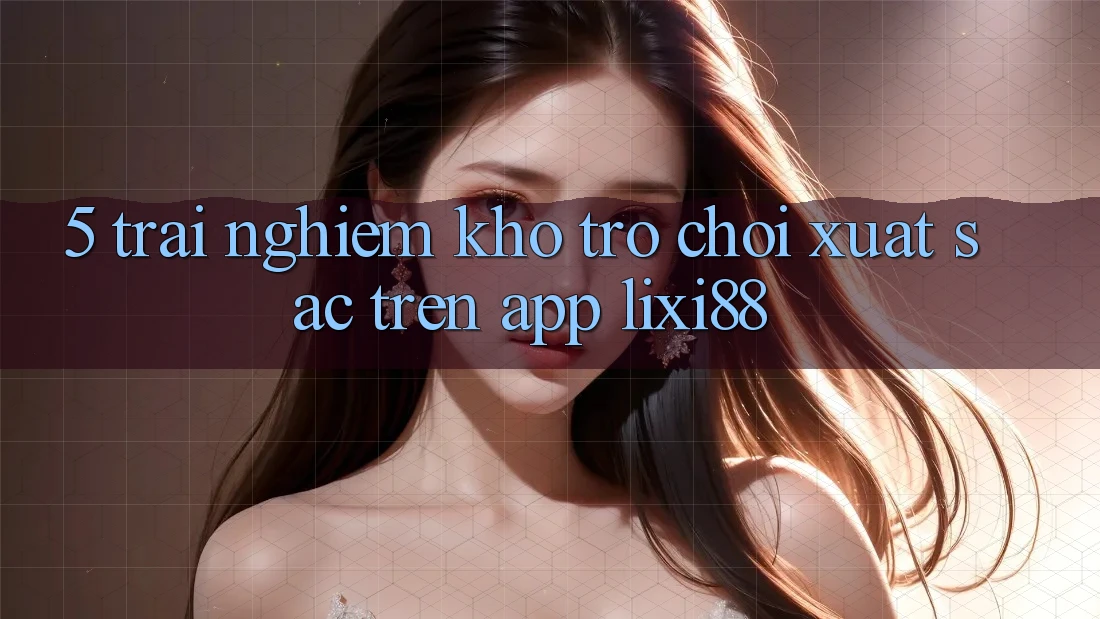 5. Trải nghiệm Kho Trò chơi Xuất sắc Trên App Lixi88