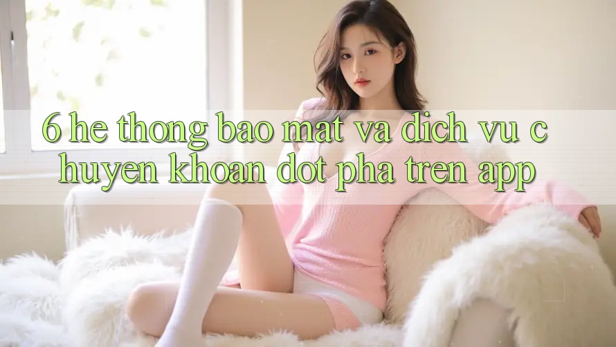 6. Hệ Thống Bảo Mật Và Dịch Vụ Chuyển khoản Đột Phá Trên App