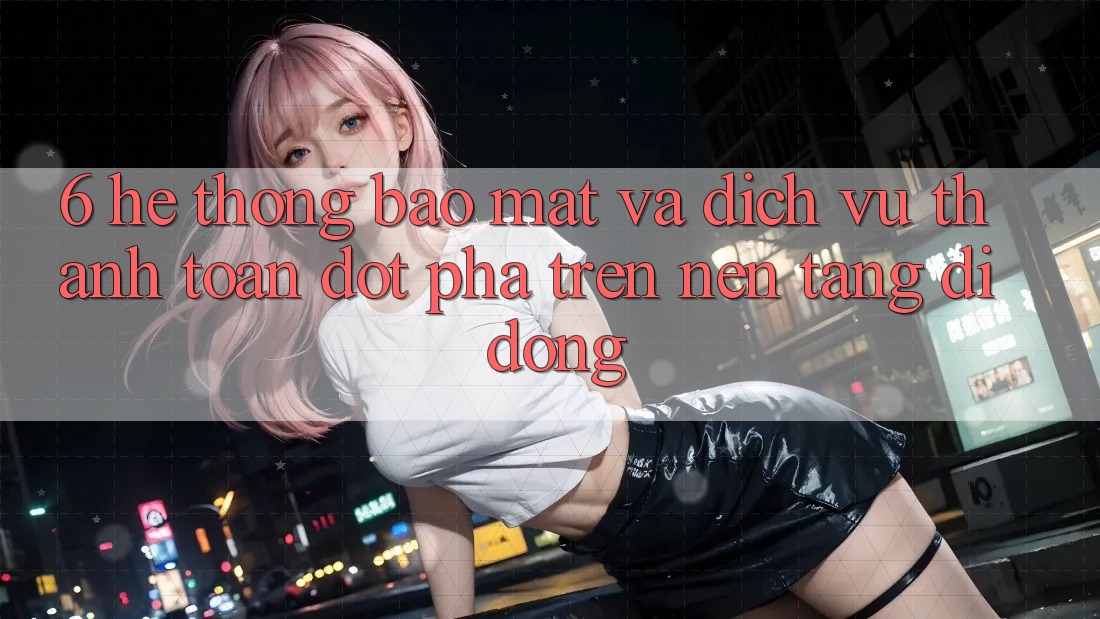 6. Hệ Thống Bảo Mật Và Dịch Vụ Thanh Toán Đột Phá Trên Nền tảng di động