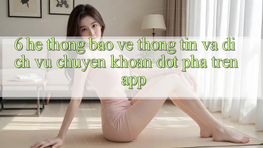 6. Hệ thống Bảo vệ thông tin Và Dịch Vụ Chuyển khoản Đột Phá Trên App