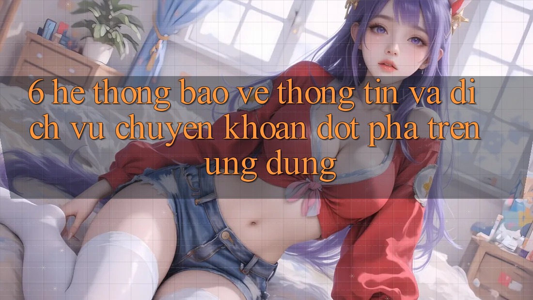 6. Hệ Thống Bảo vệ thông tin Và Dịch Vụ Chuyển khoản Đột Phá Trên Ứng dụng