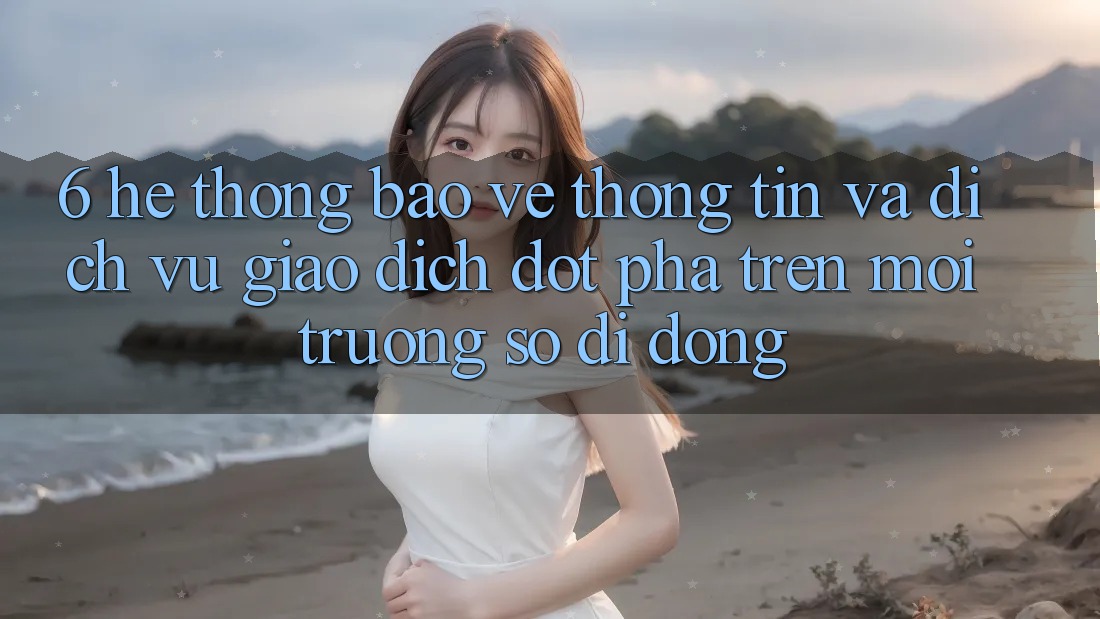 6. Hệ Thống Bảo vệ thông tin Và Dịch Vụ Giao dịch Đột Phá Trên Môi trường số di động