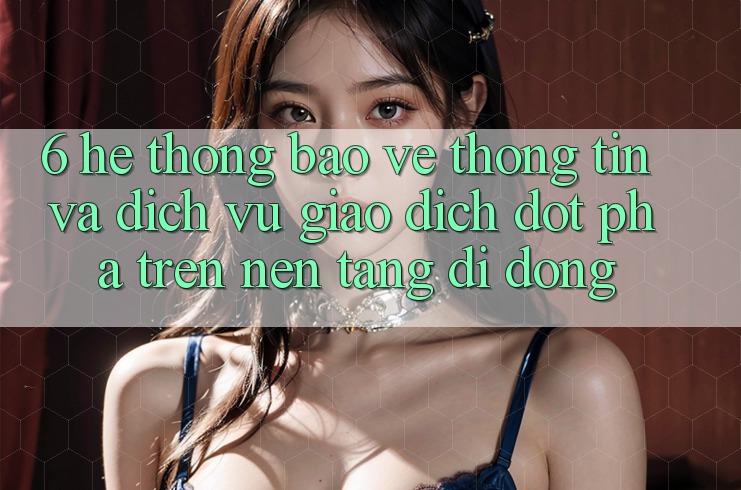 6. Hệ Thống Bảo vệ thông tin Và Dịch Vụ Giao dịch Đột Phá Trên Nền tảng di động