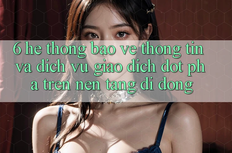 6. Hệ Thống Bảo vệ thông tin Và Dịch Vụ Giao dịch Đột Phá Trên Nền tảng di động