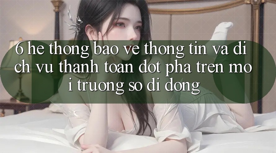 6. Hệ Thống Bảo vệ thông tin Và Dịch Vụ Thanh toán Đột Phá Trên Môi trường số di động