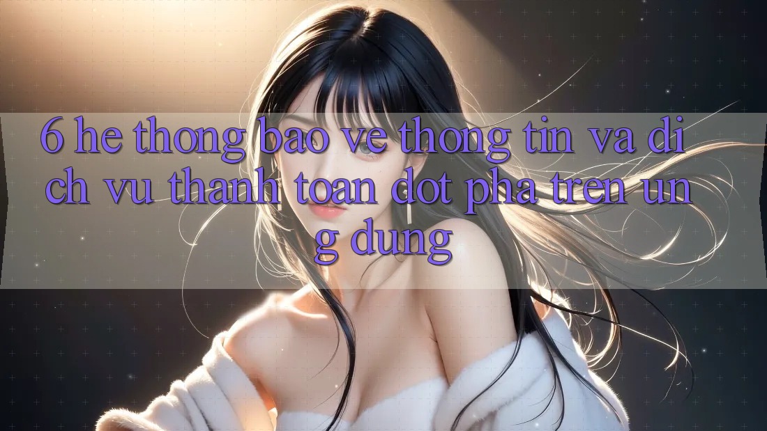 6. Hệ Thống Bảo vệ thông tin Và Dịch Vụ Thanh Toán Đột Phá Trên Ứng dụng