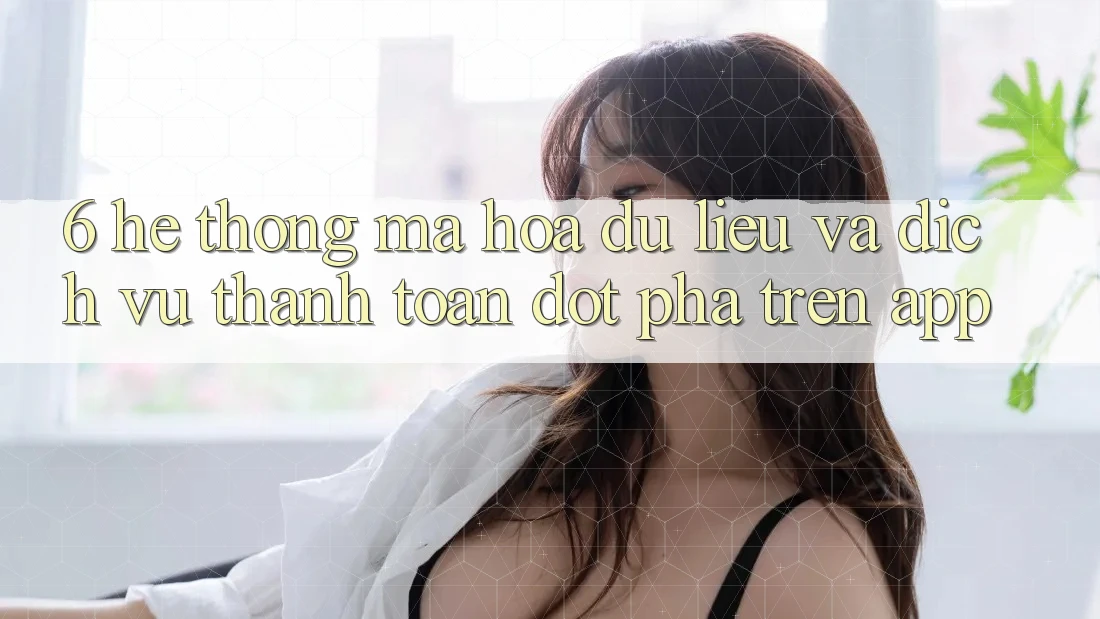 6. Hệ Thống Mã hóa dữ liệu Và Dịch Vụ Thanh Toán Đột Phá Trên App