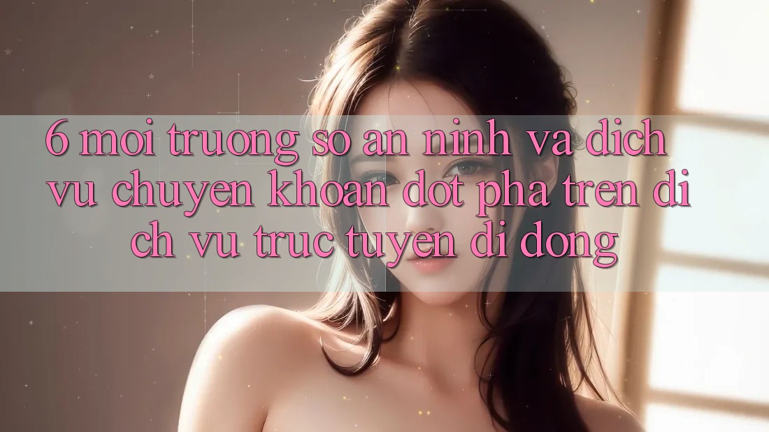 6. Môi trường số An ninh Và Dịch Vụ Chuyển khoản Đột Phá Trên Dịch vụ trực tuyến di động