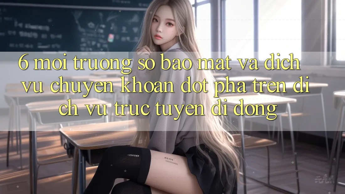 6. Môi trường số Bảo Mật Và Dịch Vụ Chuyển khoản Đột Phá Trên Dịch vụ trực tuyến di động