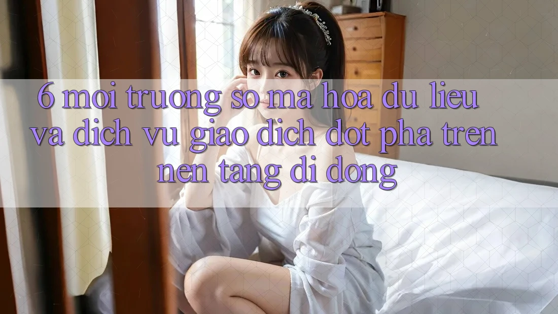 6. Môi trường số Mã hóa dữ liệu Và Dịch Vụ Giao dịch Đột Phá Trên Nền tảng di động