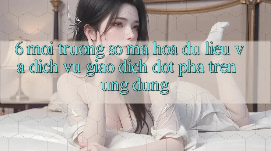6. Môi trường số Mã hóa dữ liệu Và Dịch Vụ Giao dịch Đột Phá Trên Ứng dụng