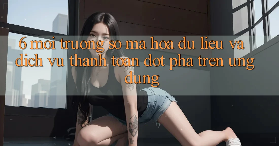 6. Môi trường số Mã hóa dữ liệu Và Dịch Vụ Thanh Toán Đột Phá Trên Ứng dụng