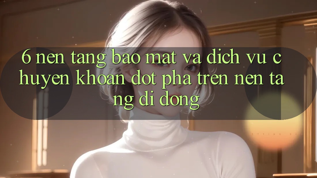 6. Nền tảng Bảo Mật Và Dịch Vụ Chuyển khoản Đột Phá Trên Nền tảng di động