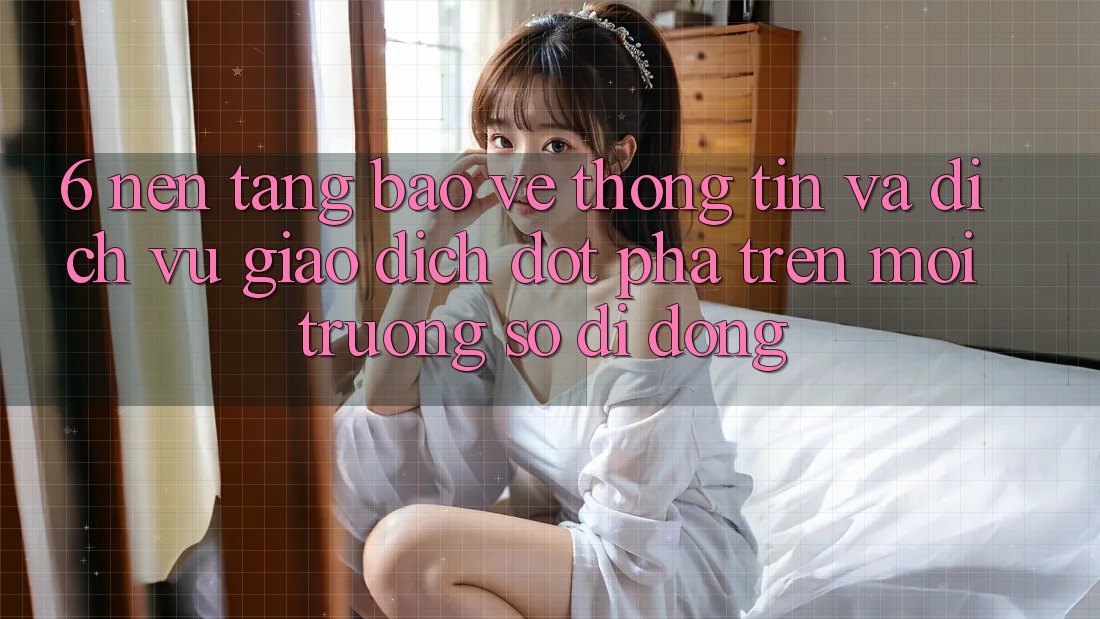 6. Nền tảng Bảo vệ thông tin Và Dịch Vụ Giao dịch Đột Phá Trên Môi trường số di động