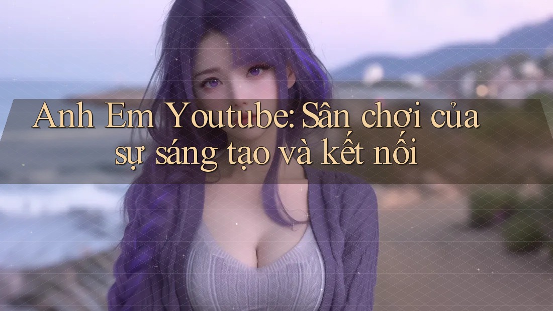 Anh Em Youtube: Sân chơi của sự sáng tạo và kết nối