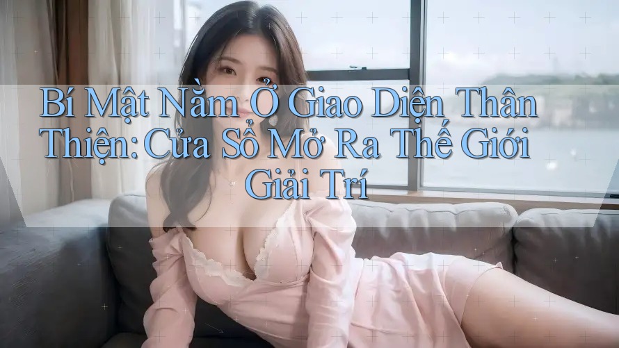 Bí Mật Nằm Ở Giao Diện Thân Thiện: Cửa Sổ Mở Ra Thế Giới Giải Trí