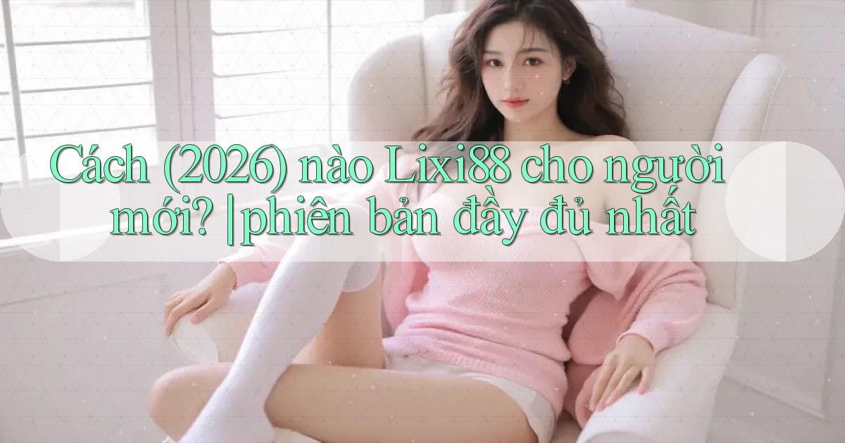 Cách (2026) nào Lixi88 cho người mới phiên bản đầy đủ nhất