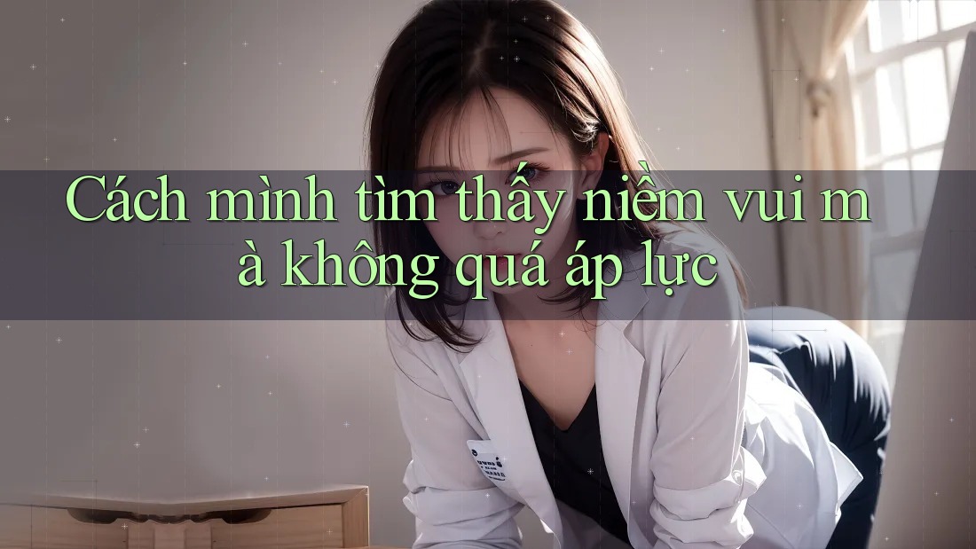 Cách mình tìm thấy niềm vui mà không quá áp lực
