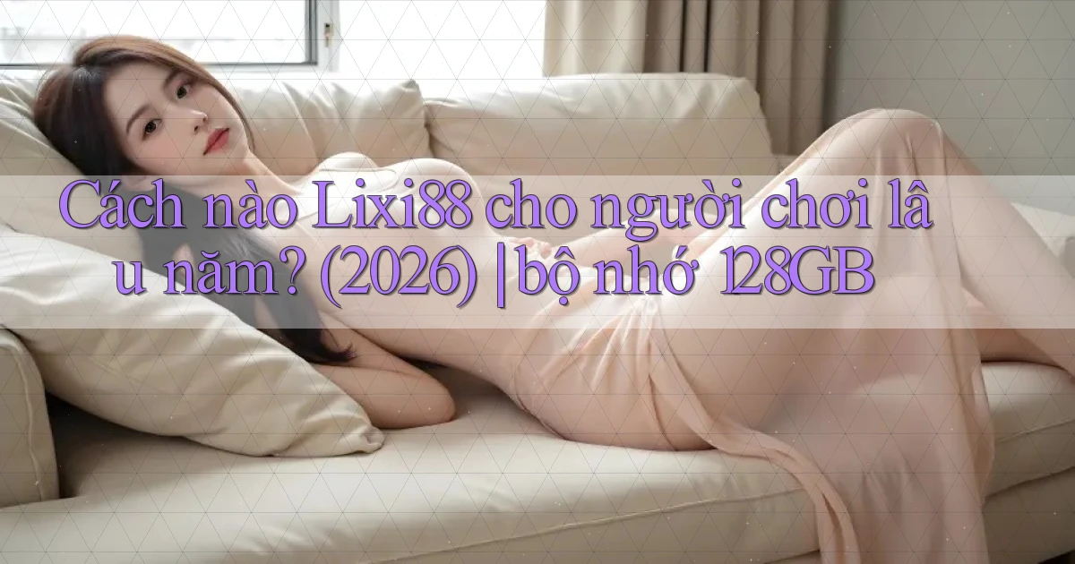 Cách nào Lixi88 cho người chơi lâu năm (2026) bộ nhớ 128GB
