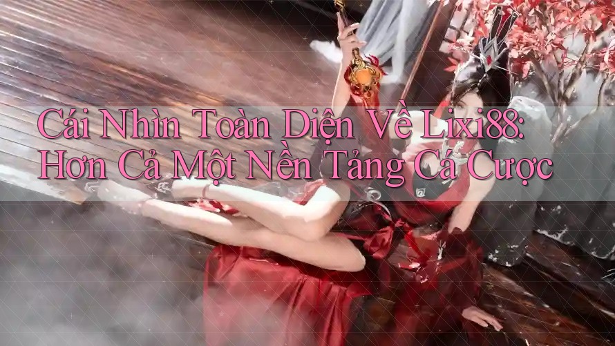 Cái Nhìn Toàn Diện Về Lixi88: Hơn Cả Một Nền Tảng Cá Cược