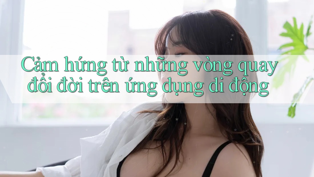Cảm hứng từ những vòng quay đổi đời trên ứng dụng di động