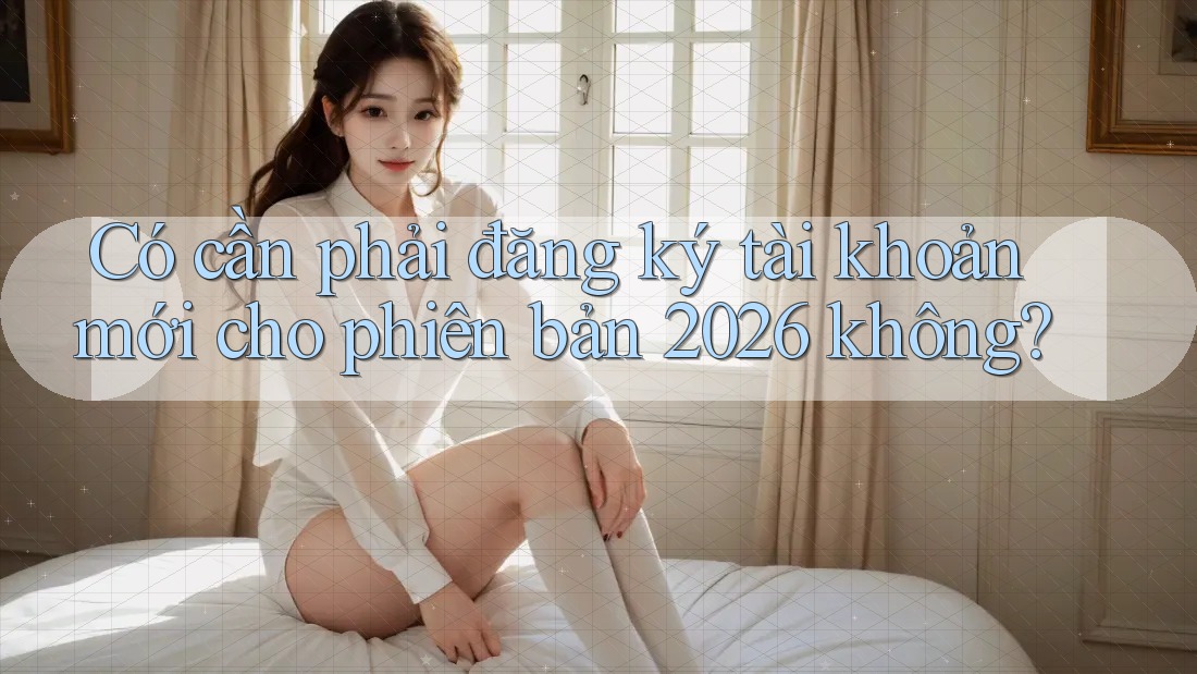 Có cần phải đăng ký tài khoản mới cho phiên bản 2026 không?