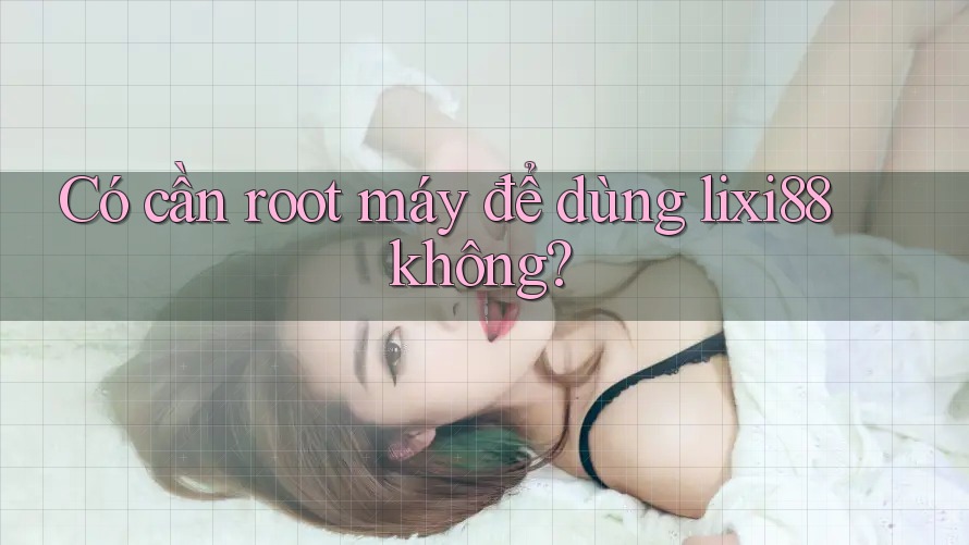 Có cần root máy để dùng lixi88 không?