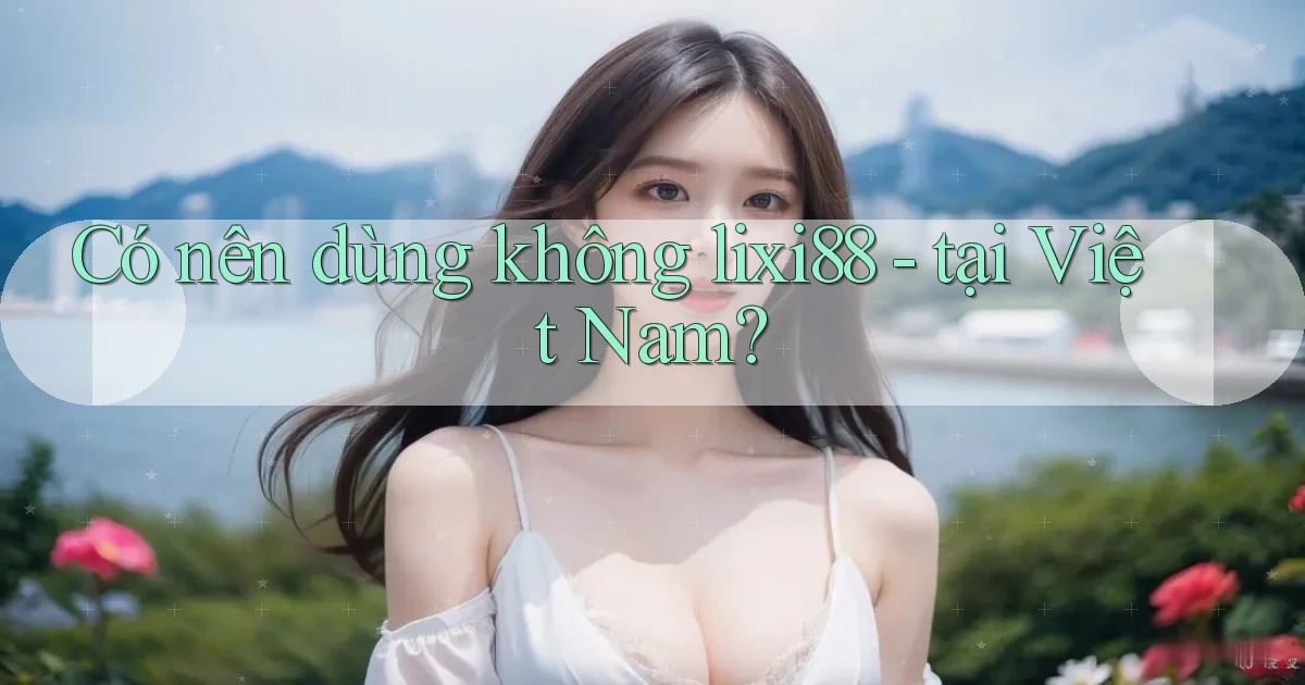 Có nên dùng không lixi88   tại Việt Nam