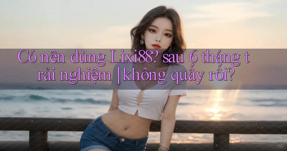 Có nên dùng Lixi88 sau 6 tháng trải nghiệm không quấy rối