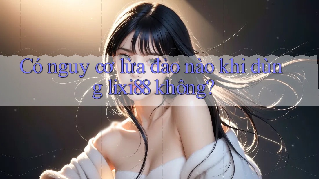 Có nguy cơ lừa đảo nào khi dùng lixi88 không?