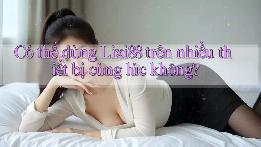 Có thể dùng Lixi88 trên nhiều thiết bị cùng lúc không?
