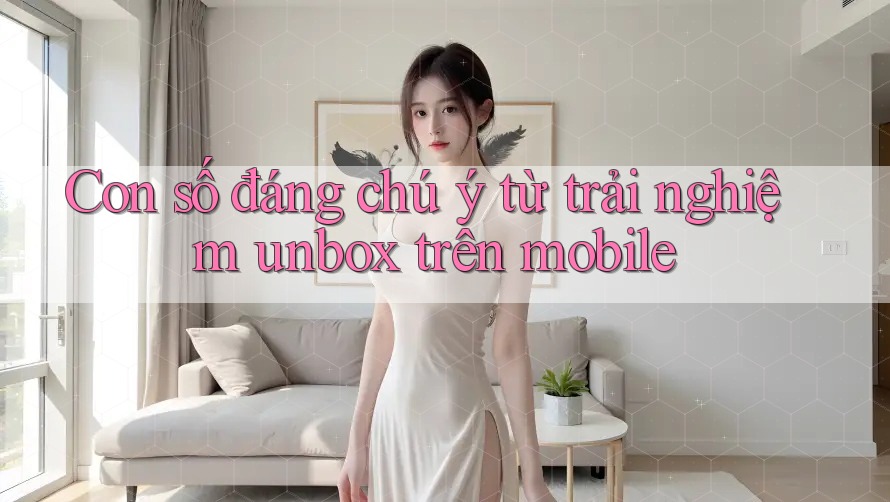 Con số đáng chú ý từ trải nghiệm unbox trên mobile