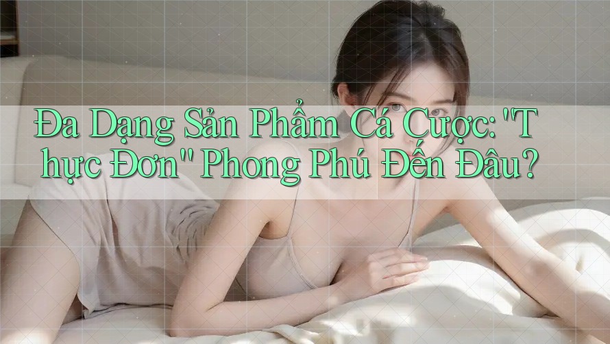 Đa Dạng Sản Phẩm Cá Cược: “Thực Đơn” Phong Phú Đến Đâu?