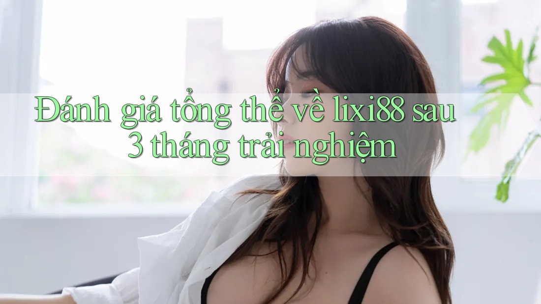 Đánh giá tổng thể về lixi88 sau 3 tháng trải nghiệm