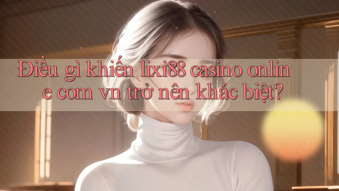 Điều gì khiến lixi88 casino online com vn trở nên khác biệt?