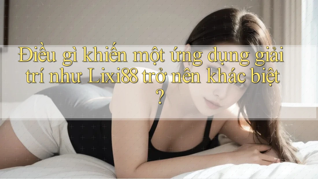 Điều gì khiến một ứng dụng giải trí như Lixi88 trở nên khác biệt?